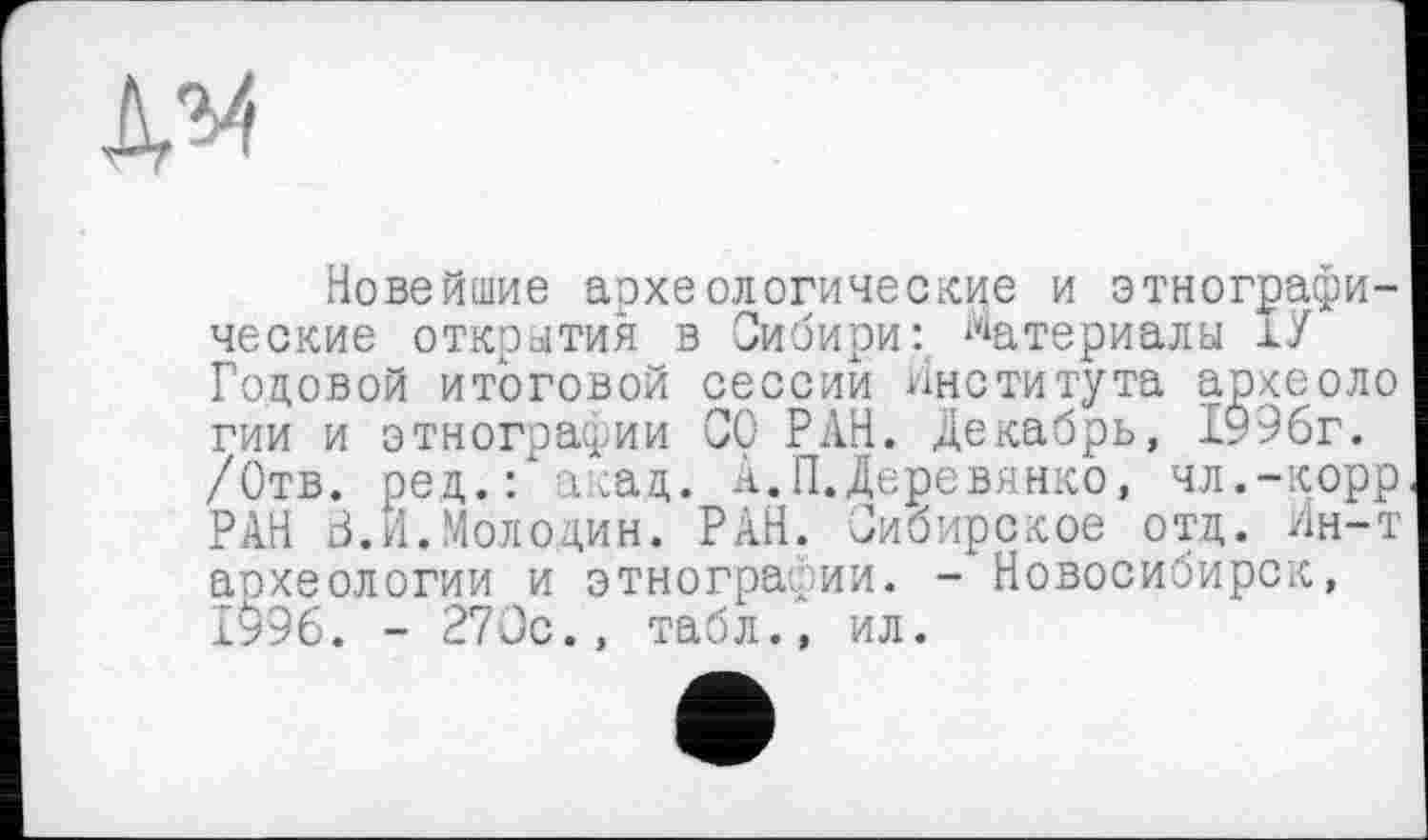 ﻿№
Новейшие археологические и этнографические открытия в СибириМатериалы ІУ Годовой итоговой сессии института археоло гии и этнографии СО РАН. Декабрь, 1996г. /Отв. ред.: акад. А.П.Деревянко, чл.-корр РАН З.И.Молодин. РАН. Сибирское отд. Ин-т археологии и этнографии. - Новосибирск, 1996. - 270с., табл., ил.